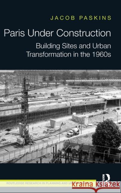 Paris Under Construction: Building Sites and Urban Transformation in the 1960s Jacob Paskins 9781138939998 Routledge