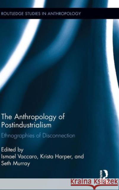 The Anthropology of Postindustrialism: Ethnographies of Disconnection Ismael Vaccaro Krista Harper Seth Murray 9781138943643 Routledge