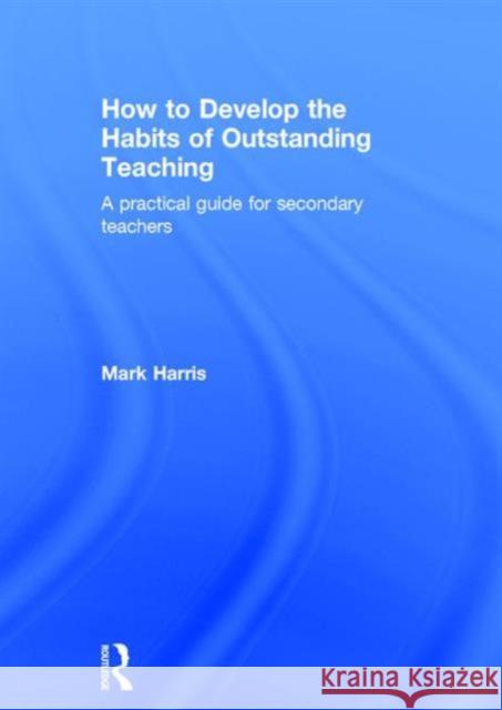How to Develop the Habits of Outstanding Teaching: A Practical Guide for Secondary Teachers Mark Harris   9781138950467 Taylor and Francis