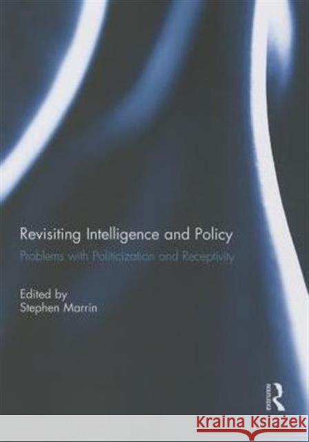 Revisiting Intelligence and Policy: Problems with Politicization and Receptivity Stephen Marrin 9781138951181