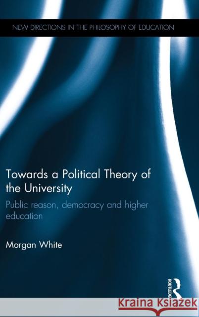 Towards a Political Theory of the University: Public Reason, Democracy and Higher Education Morgan White 9781138952164