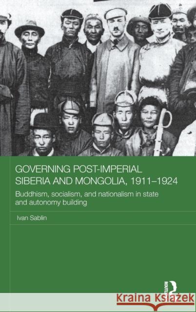 Governing Post-Imperial Siberia and Mongolia, 1911-1924: Buddhism, Socialism and Nationalism in State and Autonomy Building Ivan Sablin 9781138952201 Routledge