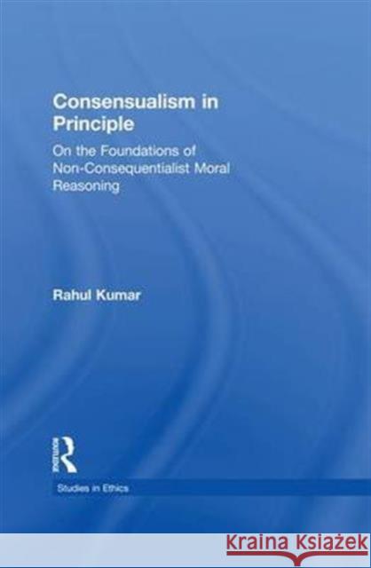 Consensualism in Principle: On the Foundations of Non-Consequentialist Moral Reasoning Rahul Kumar 9781138971547