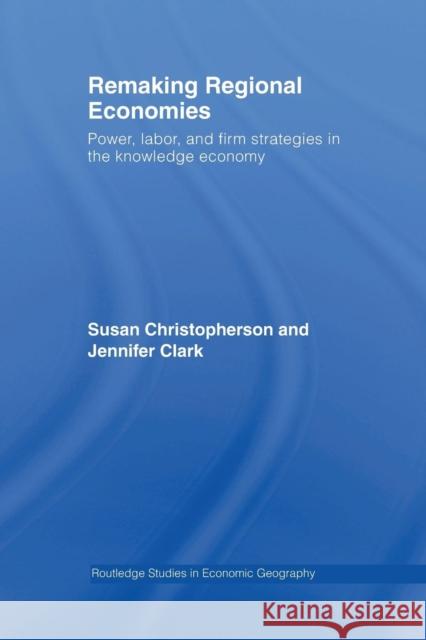 Remaking Regional Economies: Power, Labor, and Firm Strategies in the Knowledge Economy Susan Christopherson Jennifer Clark 9781138985070