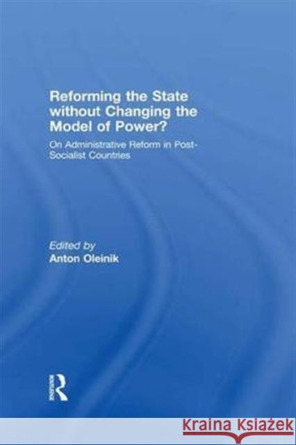 Reforming the State Without Changing the Model of Power?: On Administrative Reform in Post-Socialist Countries Anton Oleinik   9781138997158
