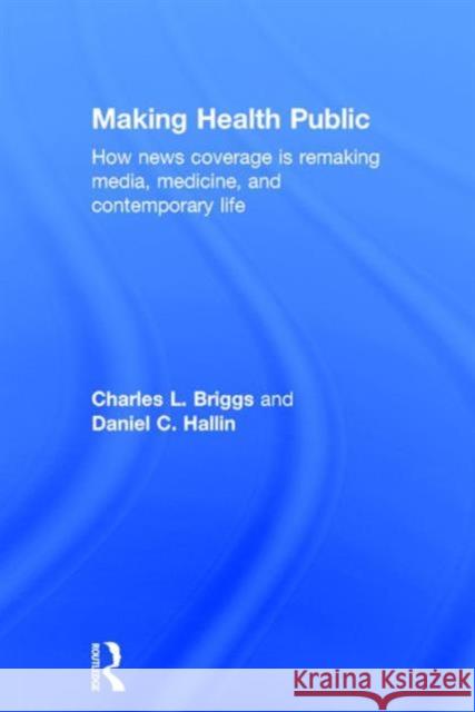 Making Health Public: How News Coverage Is Remaking Media, Medicine, and Contemporary Life Charles L. Briggs Daniel C. Hallin 9781138999879