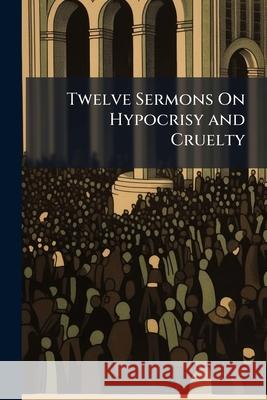 Twelve Sermons on Hypocrisy and Cruelty: Drunkenness, Bribery, the Rights of the Poor, Unjust Judges, the Sluggard, Murder, Gaming, Public Robbery, th William Cobbett 9781143776281 