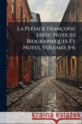 La Pléiade Françoise [Avec Notices Biographiques Et Notes, Volumes 5-6 Anonymous 9781143789045 