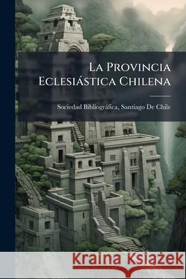 La Provincia Eclesiástica Chilena: Erección De Sus Obispados Y División En Parroquias Sociedad Bibliográfica, Santiago de Chi 9781143969980 