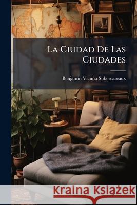 La Ciudad De Las Ciudades: (Correspondencias De Paris) Subercaseaux, Benjamín Vicuña 9781143992520 