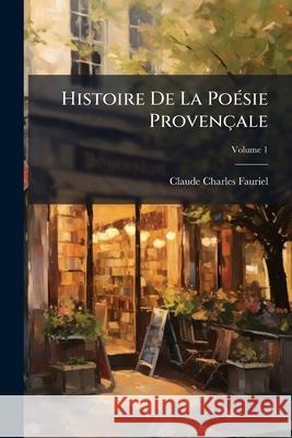 Histoire De La Poésie Provençale: Cours Fait À La Faculté Des Lettres De Paris, Volume 1 Fauriel, Claude Charles 9781143995279 