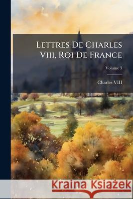Lettres De Charles Viii, Roi De France, Volume 3 VIII, Charles 9781144002013 