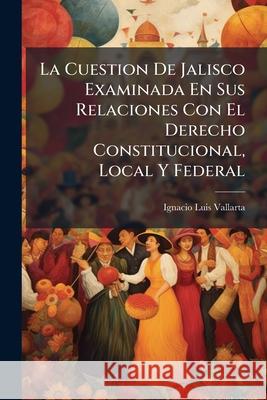 La Cuestion De Jalisco Examinada En Sus Relaciones Con El Derecho Constitucional, Local Y Federal Vallarta, Ignacio Luis 9781144086105 