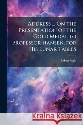 Address ... on the Presentation of the Gold Medal to Professor Hansen, for His Lunar Tables Robert Main 9781144095503 