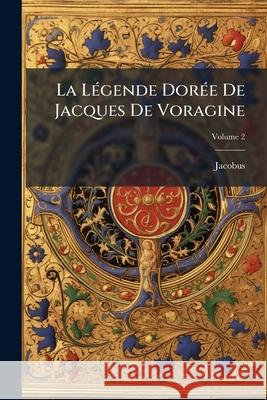 La Légende Dorée De Jacques De Voragine: Nouvellement Traduite En Francais, Avec Introduction, Notices, Notes Et Recherches Sur Les Sources, Volume 2 Jacobus 9781144115508