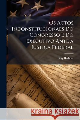 OS Actos Inconstitucionaes Do Congresso E Do Executivo Ante a Justica Federal Ruy Barbosa 9781144147516 