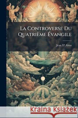 La Controverse Du Quatrième Évangile Alma, Jean D' 9781144152855 
