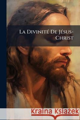 La Divinité de Jésus-Christ: Démonstration Nouvelle Tirée Des Dernières Attaques de l'Incrédulité Anonymous 9781144176776 