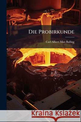 Die Probirkunde: Anleitung Zur Vornahme Docimastischer Untersuchungen Der Berg- Und Huttenproducte Carl Albert Balling 9781144252333