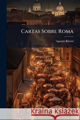 Cartas Sobre Roma: Visitada En La Primavera De 1867 Rivera, Agustin 9781144284853 