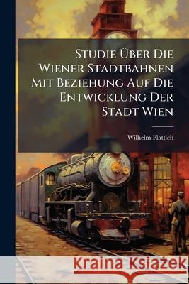 Studie Uber Die Wiener Stadtbahnen Mit Beziehung Auf Die Entwicklung Der Stadt Wien Wilhelm Flattich 9781144392473 