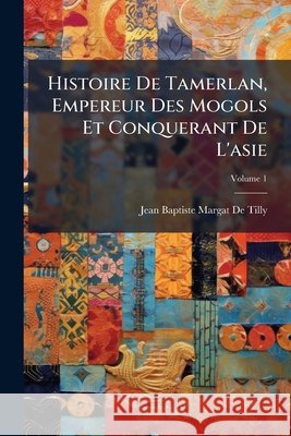 Histoire De Tamerlan, Empereur Des Mogols Et Conquerant De L'asie, Volume 1 De Tilly, Jean Baptiste Margat 9781144395245