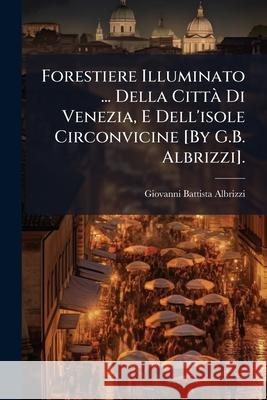 Forestiere Illuminato ... Della Città Di Venezia, E Dell'isole Circonvicine [By G.B. Albrizzi]. Albrizzi, Giovanni Battista 9781144450876 