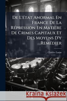 De L'état Anormal En France De La Répression En Matière De Crimes Capitaux Et Des Moyens D'y Remédier Lucas, Charles 9781144454041 