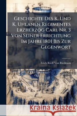 Geschichte Des K. Und K. Uhlanen Regimentes Erzherzog Carl NR. 3 Von Seiner Errichtung Im Jahre 1801 Bis Zur Gegenwort Erich Vo 9781144475428 