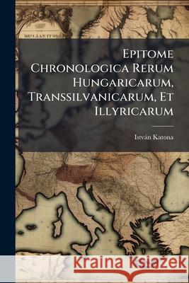 Epitome Chronologica Rerum Hungaricarum, Transsilvanicarum, Et Illyricarum: Periodus Arpadiana.- V.2. Periodus Mixta.- V.3. Periodus Austriaca István Katona 9781144482822 