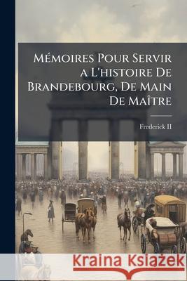 Mémoires Pour Servir a L'histoire De Brandebourg, De Main De Maître: Imprimé Pour La Satisfaction Du Public II, Frederick 9781144496225 