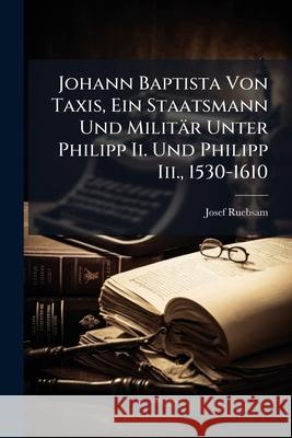 Johann Baptista Von Taxis, Ein Staatsmann Und Militar Unter Philipp II. Und Philipp III., 1530-1610: Nebst Einem Exkurs: Aus Der Urzeit Der Taxis'sche Josef Ruebsam 9781144618924 