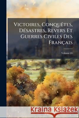 Victoires, Conquètes, Désastres, Revers Et Guerres Civiles Des Français: de 1792 À 1815, Volume 24 Anonymous 9781144649133 