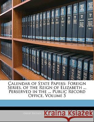 Calendar of State Papers: Foreign Series, of the Reign of Elizabeth ... Perserved in the ... Public Record Office, Volume 5 Great Britain. Publi 9781144708342