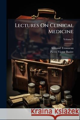 Lectures On Clinical Medicine: Delivered at the Hôtel-Dieu, Paris, Volume 1 Trousseau, Armand 9781144712615 