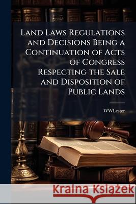 Land Laws Regulations and Decisions Being a Continuation of Acts of Congress Respecting the Sale and Disposition of Public Lands Wwlester 9781144725080 