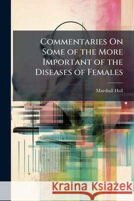 Commentaries on Some of the More Important of the Diseases of Females: In Three Parts Marshall Hall 9781144729330