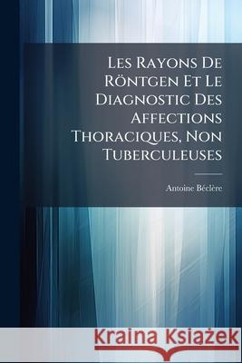 Les Rayons de Röntgen Et Le Diagnostic Des Affections Thoraciques, Non Tuberculeuses Beclere, Antoine 9781144733658 