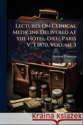 Lectures On Clinical Medicine Delivered at the Hôtel-Dieu, Paris V. 3 1870, Volume 3 Trousseau, Armand 9781144734624 