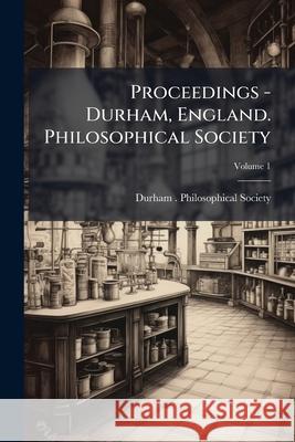 Proceedings - Durham, England. Philosophical Society, Volume 1 Durham (England). Ph 9781144735461 