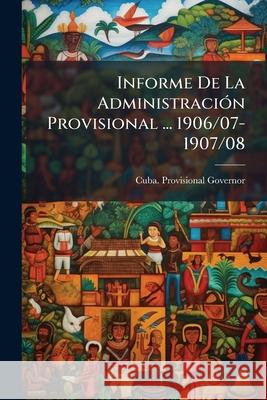 Informe De La Administración Provisional ... 1906/07-1907/08 Cuba Provisional Governor, 1906-1909 (C 9781144753830 