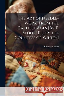The Art of Needle-Work, from the Earliest Ages [by E. Stone] Ed. by the Countess of Wilton Elizabeth Stone 9781144764638