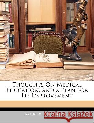 Thoughts on Medical Education, and a Plan for Its Improvement Anthony Tod Thomson 9781144775009