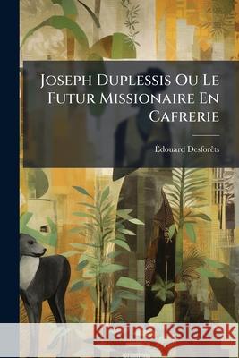 Joseph Duplessis Ou Le Futur Missionaire En Cafrerie: Souvenir D'Un Voyage Dans La Colonie Du Cap de Bonne-Esprance Dans La Pays Des Hottentots, de Bo Édouard Desforêts 9781144780294