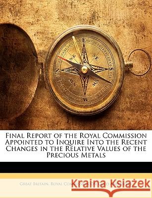 Final Report of the Royal Commission Appointed to Inquire Into the Recent Changes in the Relative Values of the Precious Metals Great Britain. Royal 9781144788375