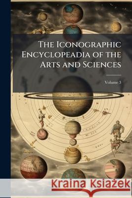 The Iconographic Encyclopeadia of the Arts and Sciences, Volume 3 Anonymous 9781144788436 