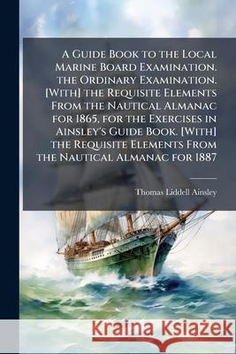 A Guide Book to the Local Marine Board Examination. the Ordinary Examination. [With] the Requisite Elements from the Nautical Almanac for 1865, for th Thomas Lidd Ainsley 9781144799241 