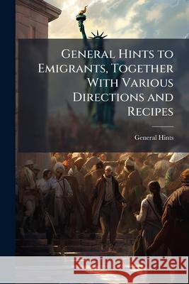 General Hints to Emigrants, Together with Various Directions and Recipes General Hints 9781144800848 