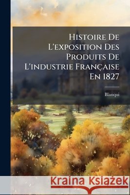 Histoire de l'Exposition Des Produits de l'Industrie Française En 1827 Blanqui 9781144806086 