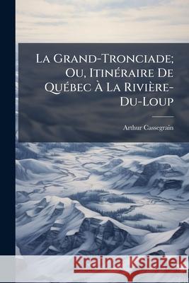 La Grand-Tronciade; Ou, Itinéraire De Québec À La Rivière-Du-Loup: Poèm Badin Cassegrain, Arthur 9781144812919 
